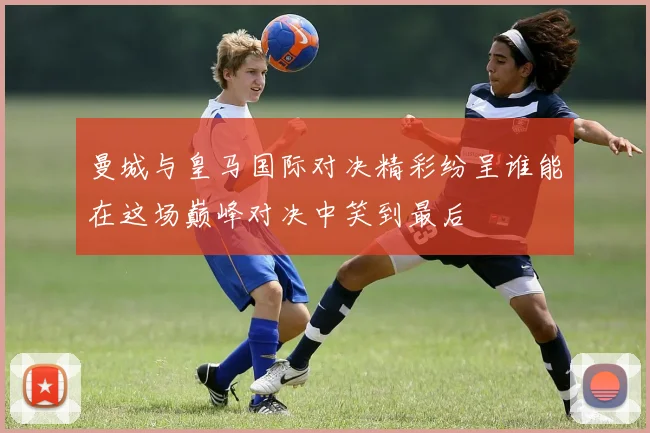 曼城与皇马国际对决精彩纷呈谁能在这场巅峰对决中笑到最后