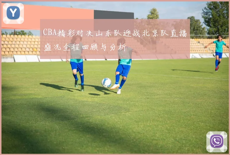 CBA精彩对决山东队迎战北京队直播盛况全程回顾与分析
