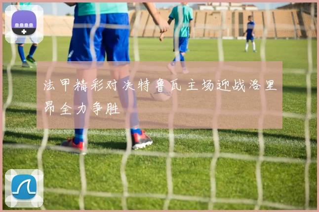 法甲精彩对决特鲁瓦主场迎战洛里昂全力争胜
