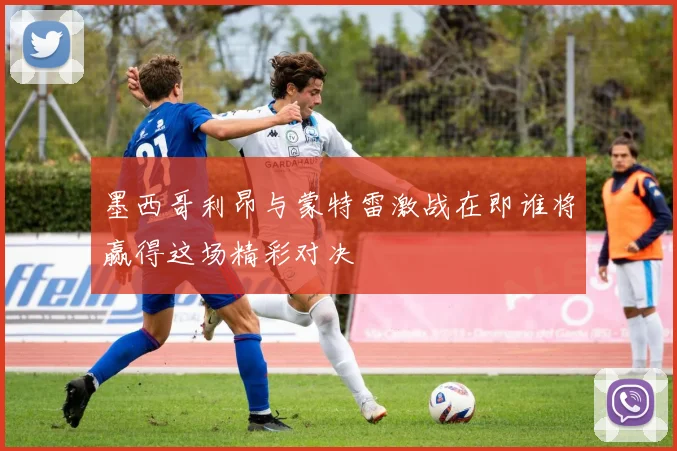 墨西哥利昂与蒙特雷激战在即谁将赢得这场精彩对决