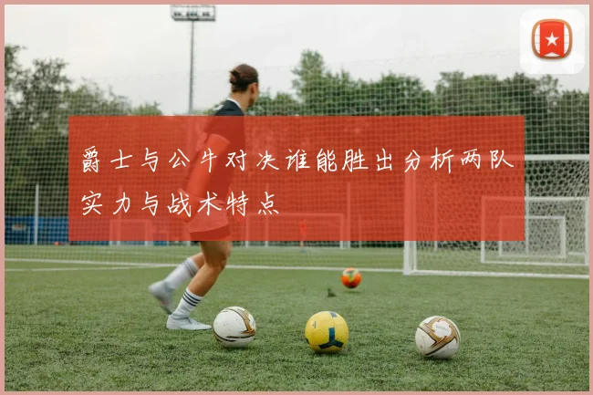 爵士与公牛对决谁能胜出分析两队实力与战术特点