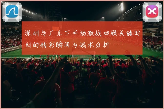 深圳与广东下半场激战回顾关键时刻的精彩瞬间与战术分析