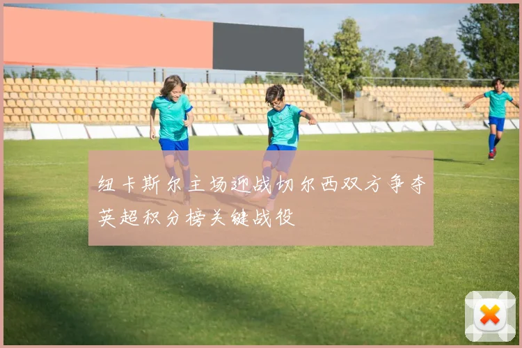 纽卡斯尔主场迎战切尔西双方争夺英超积分榜关键战役