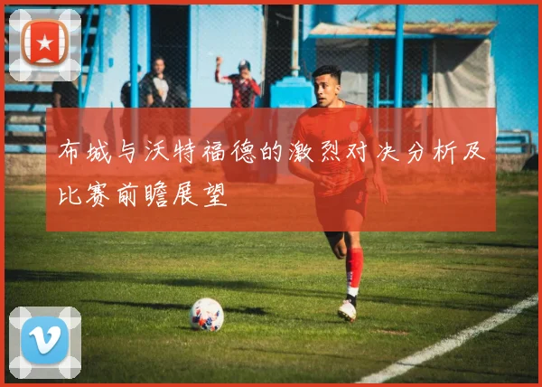 布城与沃特福德的激烈对决分析及比赛前瞻展望