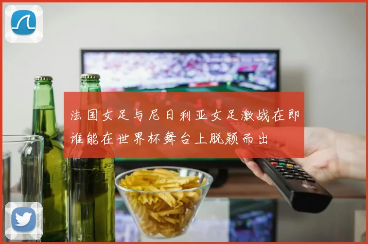 法国女足与尼日利亚女足激战在即谁能在世界杯舞台上脱颖而出