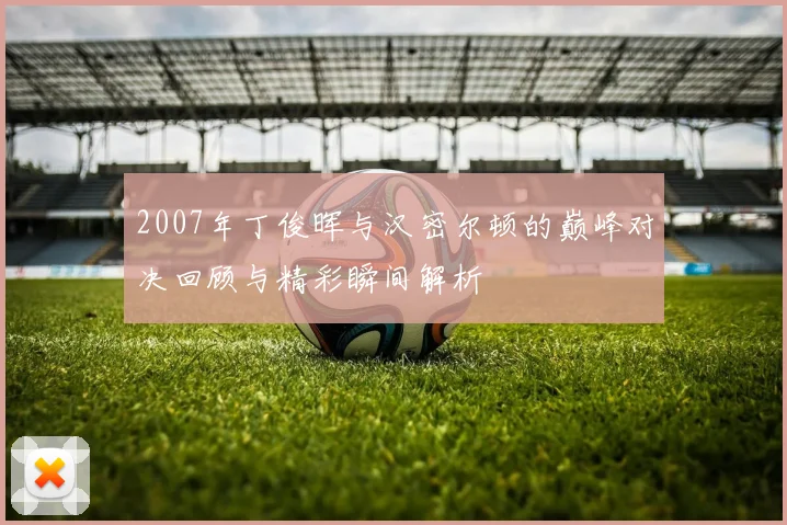 2007年丁俊晖与汉密尔顿的巅峰对决回顾与精彩瞬间解析