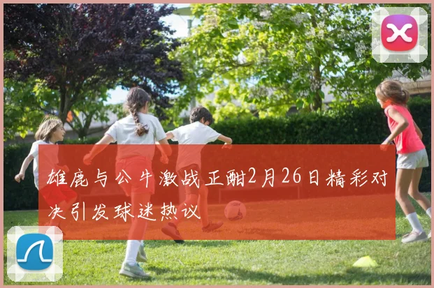 雄鹿与公牛激战正酣2月26日精彩对决引发球迷热议