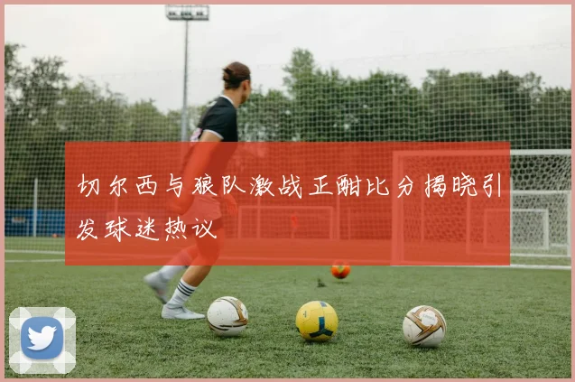切尔西与狼队激战正酣比分揭晓引发球迷热议