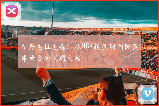 乔丹克拉克森：从NBA新星到国际篮球舞台的闪耀之路