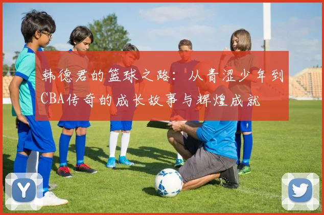 韩德君的篮球之路：从青涩少年到CBA传奇的成长故事与辉煌成就