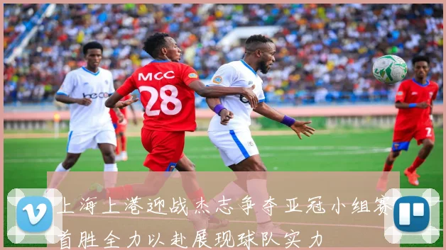 上海上港迎战杰志争夺亚冠小组赛首胜全力以赴展现球队实力