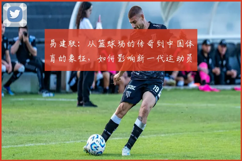 易建联：从篮球场的传奇到中国体育的象征，如何影响新一代运动员成长