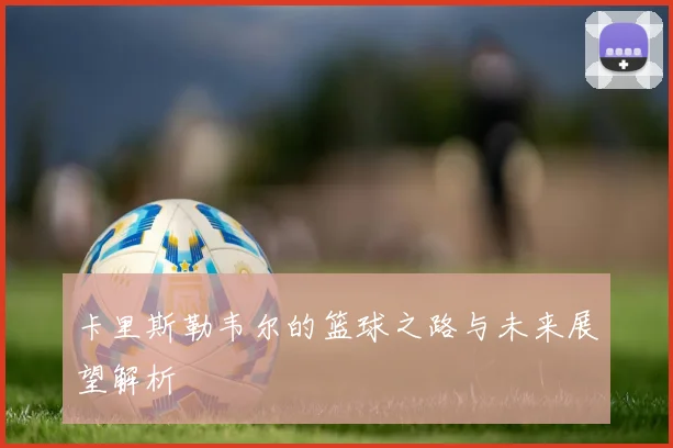 卡里斯勒韦尔的篮球之路与未来展望解析