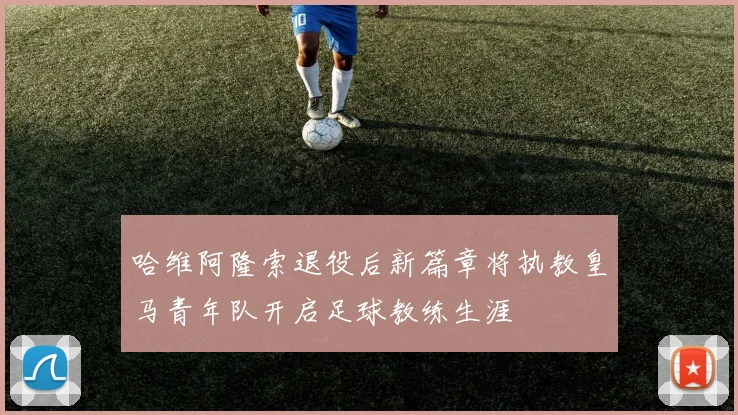 哈维阿隆索退役后新篇章将执教皇马青年队开启足球教练生涯